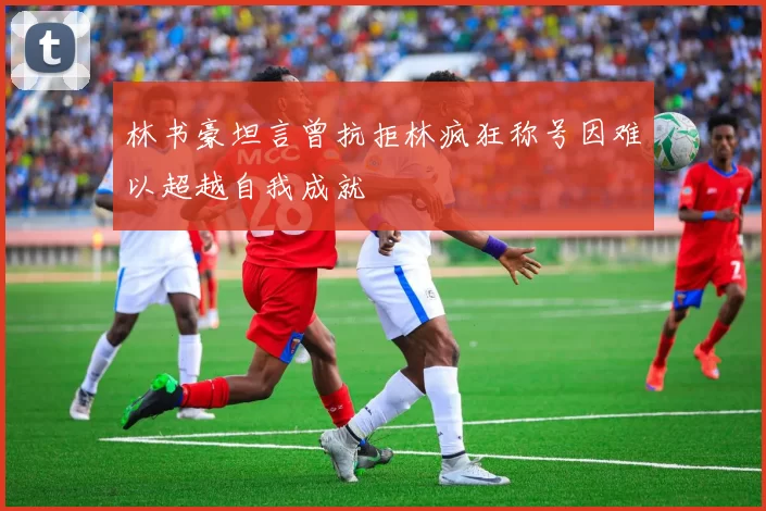 林书豪坦言曾抗拒林疯狂称号因难以超越自我成就