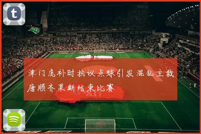 津门虎补时抗议点球引发混乱主裁唐顺齐果断结束比赛
