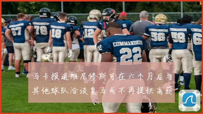 马卡报道维尼修斯可在六个月后与其他球队洽谈皇马或不再提供高薪合同