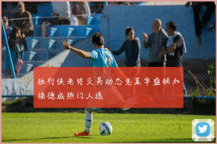 独行侠老将交易动态克莱华盛顿加福德成热门人选
