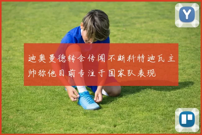 迪奥曼德转会传闻不断科特迪瓦主帅称他目前专注于国家队表现