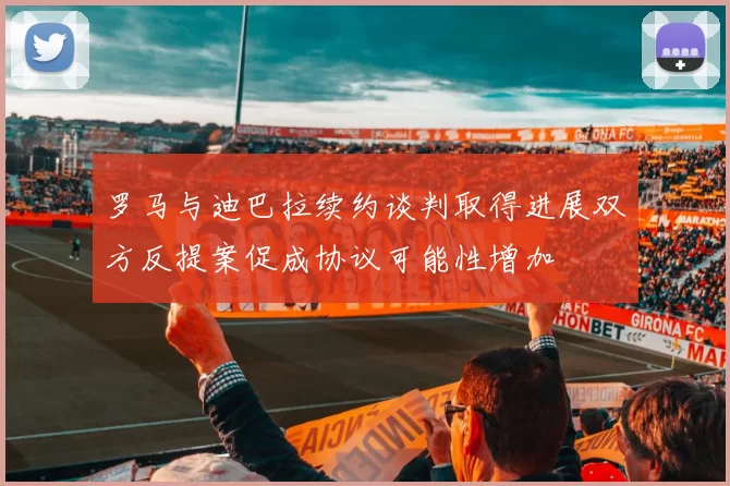 罗马与迪巴拉续约谈判取得进展双方反提案促成协议可能性增加