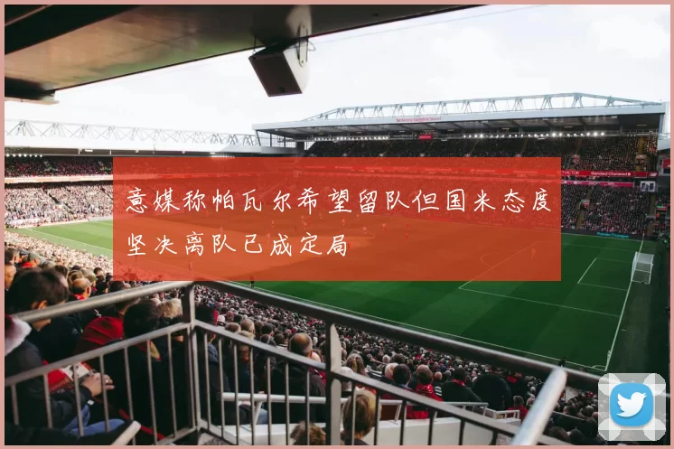 意媒称帕瓦尔希望留队但国米态度坚决离队已成定局