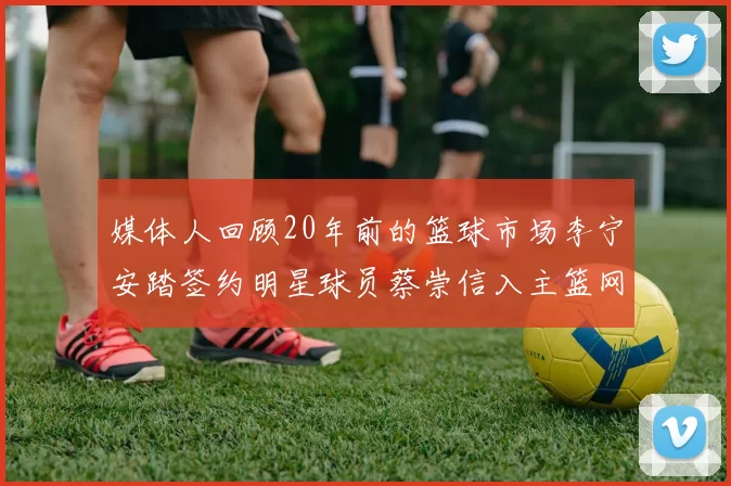 媒体人回顾20年前的篮球市场李宁安踏签约明星球员蔡崇信入主篮网的时代变迁
