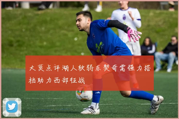 大莫点评湖人软弱东契奇需强力搭档助力西部征战