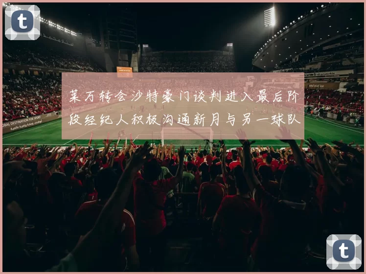莱万转会沙特豪门谈判进入最后阶段经纪人积极沟通新月与另一球队