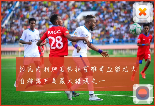 拉瓦内利坦言弗拉霍维奇应留尤文自称离开是最大错误之一