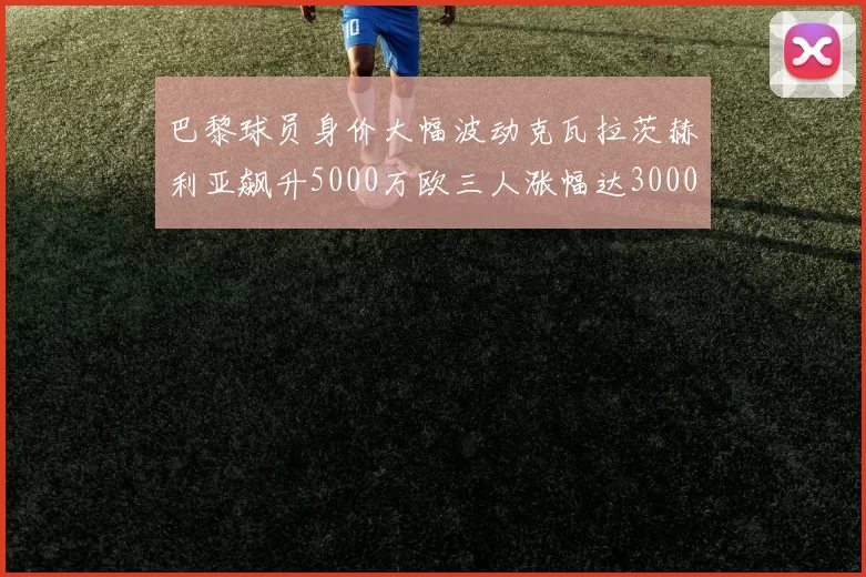 巴黎球员身价大幅波动克瓦拉茨赫利亚飙升5000万欧三人涨幅达3000万欧