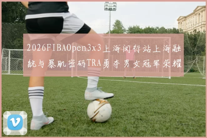 2026FIBAOpen3x3上海闵行站上海融航与暴肌密码TRA勇夺男女冠军荣耀
