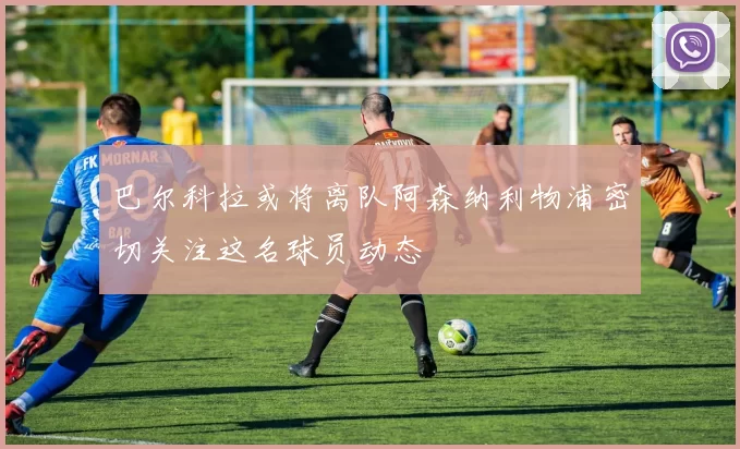 巴尔科拉或将离队阿森纳利物浦密切关注这名球员动态
