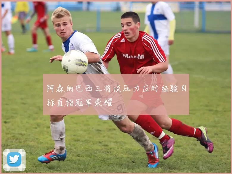 阿森纳巴西三将谈压力应对经验目标直指冠军荣耀