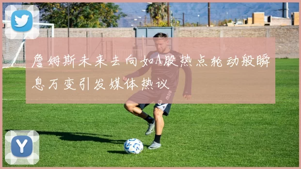 詹姆斯未来去向如A股热点轮动般瞬息万变引发媒体热议