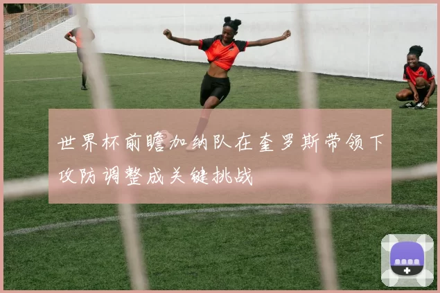 世界杯前瞻加纳队在奎罗斯带领下攻防调整成关键挑战