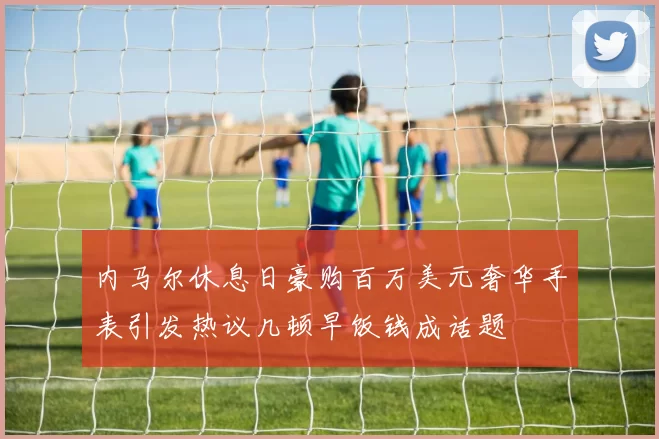 内马尔休息日豪购百万美元奢华手表引发热议几顿早饭钱成话题
