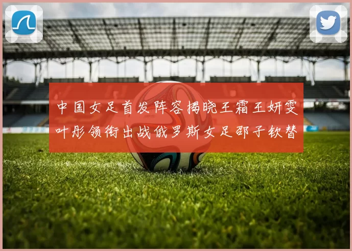 中国女足首发阵容揭晓王霜王妍雯叶彤领衔出战俄罗斯女足邵子钦替补待命