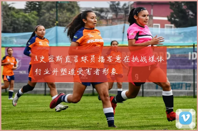 A史密斯直言球员播客意在挑战媒体行业并塑造受害者形象